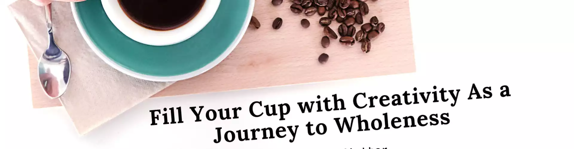Fill Your Cup with Creativity As a Journey to Wholeness